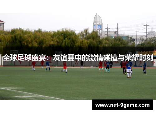 全球足球盛宴:友谊赛中的激情碰撞与荣耀时刻 全球足球盛宴:友谊赛中的激情碰撞与荣耀时刻