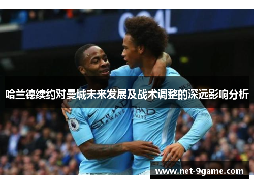 哈兰德续约对曼城未来发展及战术调整的深远影响分析 哈兰德续约对曼城未来发展及战术调整的深远影响分析