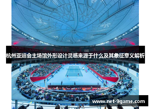 杭州亚运会主场馆外形设计灵感来源于什么及其象征意义解析 杭州亚运会主场馆外形设计灵感来源于什么及其象征意义解析