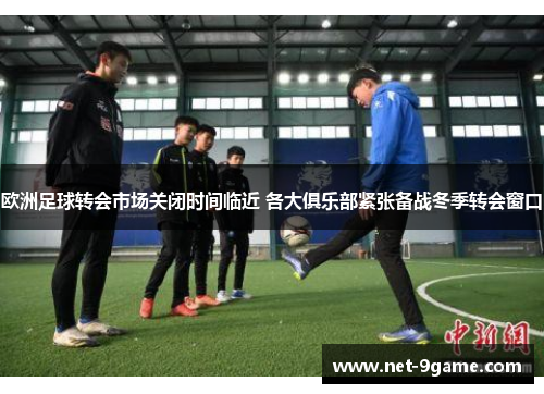欧洲足球转会市场关闭时间临近 各大俱乐部紧张备战冬季转会窗口 欧洲足球转会市场关闭时间临近 各大俱乐部紧张备战冬季转会窗口