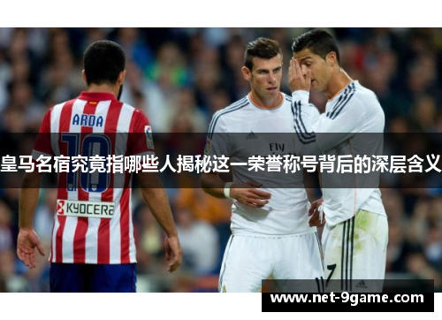 皇马名宿究竟指哪些人揭秘这一荣誉称号背后的深层含义 皇马名宿究竟指哪些人揭秘这一荣誉称号背后的深层含义