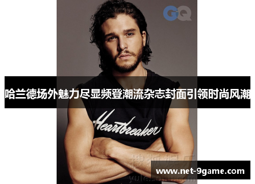 哈兰德场外魅力尽显频登潮流杂志封面引领时尚风潮